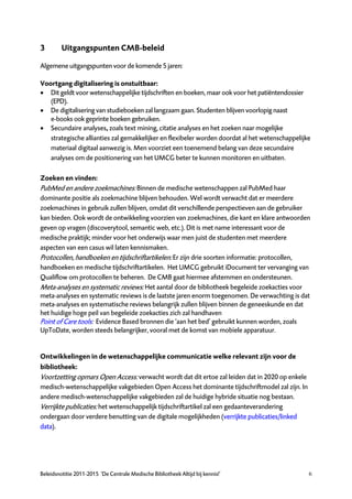 3        Uitgangspunten CMB-beleid

Algemene uitgangspunten voor de komende 5 jaren:

Voortgang digitalisering is onstuitbaar:
 Dit geldt voor wetenschappelijke tijdschriften en boeken, maar ook voor het patiëntendossier
   (EPD).
 De digitalisering van studieboeken zal langzaam gaan. Studenten blijven voorlopig naast
   e-books ook geprinte boeken gebruiken.
 Secundaire analyses, zoals text mining, citatie analyses en het zoeken naar mogelijke
   strategische allianties zal gemakkelijker en flexibeler worden doordat al het wetenschappelijke
   materiaal digitaal aanwezig is. Men voorziet een toenemend belang van deze secundaire
   analyses om de positionering van het UMCG beter te kunnen monitoren en uitbaten.

Zoeken en vinden:
PubMed en andere zoekmachines: Binnen de medische wetenschappen zal PubMed haar
dominante positie als zoekmachine blijven behouden. Wel wordt verwacht dat er meerdere
zoekmachines in gebruik zullen blijven, omdat dit verschillende perspectieven aan de gebruiker
kan bieden. Ook wordt de ontwikkeling voorzien van zoekmachines, die kant en klare antwoorden
geven op vragen (discoverytool, semantic web, etc.). Dit is met name interessant voor de
medische praktijk; minder voor het onderwijs waar men juist de studenten met meerdere
aspecten van een casus wil laten kennismaken.
Protocollen, handboeken en tijdschriftartikelen: Er zijn drie soorten informatie: protocollen,
handboeken en medische tijdschriftartikelen. Het UMCG gebruikt iDocument ter vervanging van
Qualiflow om protocollen te beheren. De CMB gaat hiermee afstemmen en ondersteunen.
Meta-analyses en systematic reviews: Het aantal door de bibliotheek begeleide zoekacties voor
meta-analyses en systematic reviews is de laatste jaren enorm toegenomen. De verwachting is dat
meta-analyses en systematische reviews belangrijk zullen blijven binnen de geneeskunde en dat
het huidige hoge peil van begeleide zoekacties zich zal handhaven
Point of Care tools: Evidence Based bronnen die ‘aan het bed’ gebruikt kunnen worden, zoals
UpToDate, worden steeds belangrijker, vooral met de komst van mobiele apparatuur.


Ontwikkelingen in de wetenschappelijke communicatie welke relevant zijn voor de
bibliotheek:
Voortzetting opmars Open Access: verwacht wordt dat dit ertoe zal leiden dat in 2020 op enkele
medisch-wetenschappelijke vakgebieden Open Access het dominante tijdschriftmodel zal zijn. In
andere medisch-wetenschappelijke vakgebieden zal de huidige hybride situatie nog bestaan.
Verrijkte publicaties: het wetenschappelijk tijdschriftartikel zal een gedaanteverandering
ondergaan door verdere benutting van de digitale mogelijkheden (verrijkte publicaties/linked
data).




Beleidsnotitie 2011-2015 ‘De Centrale Medische Bibliotheek Altijd bij kennis!’                   6
 