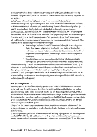 sterk voortschrijdt en denkbeelden hierover van bijvoorbeeld 10 jaar geleden vaak volledig
irrelevant zijn geworden. Vandaar dat de medicus telkens nieuwe informatie moet opzoeken en
verwerken.
Behoefte aan informatievaardigheden: er wordt een toenemende behoefte aan
informatievaardigheden bij studenten gezien. Niet alleen moeten studenten efficiënt studeren,
ook het onderwijs moet efficiënter (studierendement!) . Goede informatievaardigheden zijn
daarbij essentieel voor de afgestudeerde arts, tandarts en bewegingswetenschapper.
Evidence Based Medicine: in januari 2011 treedt het Kaderbesluit CCMS 2011 in werking. Dit
betekent een nieuw curriculum voor de Medische Vervolgopleidingen. Een Arts In Opleiding tot
Specialist (AIOS) moet dan 2 keer per jaar een Critical Appraisal Topic (CAT) presenteren.
De elektronische leeromgeving neemt steeds meer een centrale plaats in in het onderwijs. Men
voorziet daarin een aantal gerelateerde ontwikkelingen:
                  Videocolleges en Open CourseWare worden belangrijk: videocolleges en
                    Open CourseWare krijgen meer een functie voor studie-oriëntatie, het
                    aantrekken van nieuwe studenten en het ondersteunen van studenten bij het
                    volgen van deze colleges. Deze videocolleges zullen de echte colleges niet
                    vervangen.
                  Virtual reality en gaming : een andere ontwikkeling in het onderwijs zijn
                    trainingen die gebruikmaken van virtuele werkelijkheid en computerspelen.
Internationalisering: Er wordt een sterke aanwas van internationale studenten voorzien. Op dit
moment is er één Engelstalige bacheloropleiding en twee Engelstalige masteropleidingen. Bij
bewegingswetenschappen ontwikkelt men ook een Engelstalige masteropleiding.
Research Master opleiding: Voorzien wordt dat er, naast de huidige master in het kader van de
artsenopleiding, ook een research masteropleiding zal worden ingesteld die opleidt tot medisch
wetenschappelijk onderzoeker.

Ontwikkelingen UMCG:
Bezuinigingen: er worden forse bezuinigingen voorzien, zowel in het onderwijs als ook in het
onderzoek en in de patiëntenzorg. Door deze bezuinigingsdrift wordt het belang van andere
geldstromen nog groter en zal er nieuwe behoefte zijn om de sterke punten van het UMCG in
combinatie met derden in te zetten om door middel van strategische allianties geldstromen aan te
boren. Met andere woorden, excellente groepen binnen het UMCG zullen samen met excellente
groepen buiten het UMCG samenwerken om extra gelden te verkrijgen. De druk om dit voor
elkaar te krijgen wordt steeds groter.
Zorg-ICT: in 2011 wordt begonnen aan een nieuw zorginformatiesysteem in het UMCG. Dit
systeem integreert het medische en verpleegkundige dossier, faciliteert onderwijs, -onderzoek en
samenwerking.
Aandachtsgebieden: gezond en actief ouder worden (Healthy Ageing) is één van de speerpunten
van het UMCG. Het UMCG werkt aan één van de grootste multidimensionale biobanken ter
wereld met een uniek drie-generatie-onderzoeksontwerp met een looptijd van 30 jaar: LifeLines.




Beleidsnotitie 2011-2015 ‘De Centrale Medische Bibliotheek Altijd bij kennis!’                   8
 