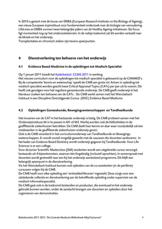 In 2010 is gestart met de bouw van ERIBA (European Research Institute on the Biology of Ageing),
een nieuw Europees topinstituut voor fundamenteel onderzoek naar de biologie van veroudering.
LifeLines en ERIBA vormen twee belangrijke pijlers van de Healthy Ageing-initiatieven. De focus
ligt momenteel nog op het onderzoeksterrein. In de nabije toekomst zal dit worden vertaald naar
de kliniek en het onderwijs.
Transplantaties en chronisch zieken zijn tevens speerpunten.




4        Dienstverlening ten behoeve van het onderwijs

4.1      Evidence Based Medicine in de opleidingen tot Medisch Specialist

Op 1 januari 2011 treedt het Kaderbesluit CCMS 2011 in werking.
Het nieuwe curriculum voor de opleidingen tot medisch specialist is gebaseerd op de CANMED’s.
Bij de competentie ‘kennis en wetenschap’ speelt de CMB een grote rol. Artsen in opleiding tot
medisch specialist worden geacht twee Critical Appraisal Topics (CATs) per jaar uit te voeren. Dit
heeft ook gevolgen voor het reguliere geneeskunde onderwijs. De CMB geeft onderwijs in het
literatuur zoeken ten behoeve van de CATs . De CMB werkt samen met het Wenckebach
Instituut in een Discipline Overstijgende Cursus (DOC) Evidence Based Medicine.


4.2      Opleidingen Geneeskunde, Bewegingswetenschappen en Tandheelkunde

Het invoeren van de CAT in het bestaande onderwijs is lastig. De CMB probeert samen met het
Onderwijsinstituut dit in te passen in M1 of M2. Hierbij worden ook de bibliotheken in de
geaffilieerde ziekenhuizen betrokken. De CMB deelt haar kennis en daar waar noodzakelijk zal een
medewerker in de geaffilieerde ziekenhuizen onderwijs geven.
Ook is de CMB verankerd in het curriculumonderwijs van Tandheelkunde en Bewegings-
wetenschappen. Er wordt zoveel mogelijk gewerkt met de casussen die docenten aanleveren. In
het kader van Evidence Based Dentistry wordt onderwijs gegeven bij Tandheelkunde. Voor Life
Sciences is er een college.
Voor de Junior Scientific Masterclass (JSM) studenten wordt een uitgebreide cursus verzorgd,
bestaande uit 4 bijeenkomsten, waarvan één Engelstalig (inclusief oprachten). In samenspraak met
docenten wordt gestreefd naar een bij het onderwijs aansluitend programma. Dit blijft een
belangrijk speerpunt in de dienstverlening.
Via het Wenckebach Instituut kunnen ook opleiders van de co-assistenten (in de periferie)
cursussen volgen bij de CMB.
De CMB heeft voor elke opleiding een ‘embedded librarian’ ingesteld. Deze zorgt voor een
uitstekende collectie en dienstverlening aan de betreffende opleiding onder supervisie van de
medisch informatiespecialist.
De CMB gaat ook in de toekomst bestanden en producten, die eventueel in het onderwijs
gebruikt kunnen worden, onder de aandacht brengen van docenten en opleiders door het
organiseren van demonstraties.




Beleidsnotitie 2011-2015 ‘De Centrale Medische Bibliotheek Altijd bij kennis!’                   9
 