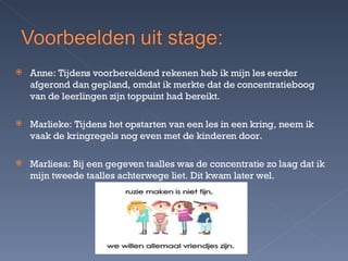 Anne: Tijdens voorbereidend rekenen heb ik mijn les eerder afgerond dan gepland, omdat ik merkte dat de concentratieboog van de leerlingen zijn toppuint had bereikt. Marlieke: Tijdens het opstarten van een les in een kring, neem ik vaak de kringregels nog even met de kinderen door. Marliesa: Bij een gegeven taalles was de concentratie zo laag dat ik mijn tweede taalles achterwege liet. Dit kwam later wel. 