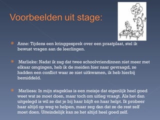 Anne: Tijdens een kringgesprek over een praatplaat, stel ik bewust vragen aan de leerlingen. Marlieke: Nadat ik zag dat twee schoolvriendinnen niet meer met elkaar omgingen, heb ik de meiden hier naar gevraagd, ze hadden een conflict waar ze niet uitkwamen, ik heb hierbij bemiddeld. Marliesa: In mijn stageklas is een meisje dat eigenlijk heel goed weet wat ze moet doen, maar toch om uitleg vraagt. Als het dan uitgelegd is wil ze dat je bij haar blijft en haar helpt. Ik probeer haar altijd op weg te helpen, maar zeg dan dat ze de rest zelf moet doen. Uiteindelijk kan ze het altijd heel goed zelf. 