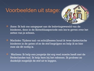 Anne: Ik heb me aangepast aan de belevingswereld van de kinderen, door in de Sinterklaasperiode een les te geven over het zetten van je schoen. Marlieke: Tijdens taal- en schrijflessen houd ik twee dyslectische kinderen in de gaten of ze de stof begrijpen en help ik ze hier mee als dit nodig is. Marliesa: Ik help een jongetje dat erg veel moeite heeft met de Nederlandse taal. Ik help hem bij het rekenen. Ik probeer zo duidelijk mogelijk de stof uit te leggen. 
