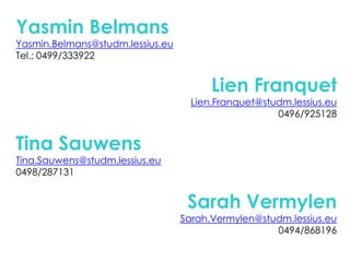 YasminBelmansYasmin.Belmans@studm.lessius.euTel.: 0499/333922Lien FranquetLien.Franquet@studm.lessius.eu0496/925128Tina SauwensTina.Sauwens@studm.lessius.eu0498/287131Sarah VermylenSarah.Vermylen@studm.lessius.eu0494/868196