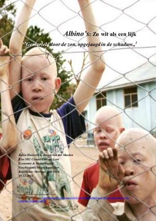 1
Albino’s: Zo wit als een lijk
‘’Gemartelddoor de zon, opgejaagdin de schaduw,,1
Robin Hooiveld & Anouk van der Maeden
Klas 5H2 Citadel College, Lent
Economie & Maatschappij
Geschiedenis/Maatschappijleer
Begeleider: Mevrouw van Dijck
15-12-2016
1CitaatKoert Lindijer:https://www.nrc.nl/nieuws/2014/11/06/gemarteld-door-de-zon-opgejaagd-in-de-
schaduw-1438365-a5700
 