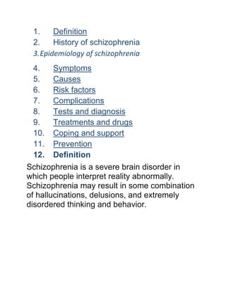1. Definition
2. History of schizophrenia
3.Epidemiology of schizophrenia
4. Symptoms
5. Causes
6. Risk factors
7. Complications
8. Tests and diagnosis
9. Treatments and drugs
10. Coping and support
11. Prevention
12. Definition
Schizophrenia is a severe brain disorder in
which people interpret reality abnormally.
Schizophrenia may result in some combination
of hallucinations, delusions, and extremely
disordered thinking and behavior.
 