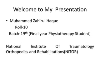 Welcome to My Presentation
• Muhammad Zahirul Haque
Roll-10
Batch-19th (Final year Physiotherapy Student)
National Institute Of Traumatology
Orthopedics and Rehabilitations(NITOR)
 