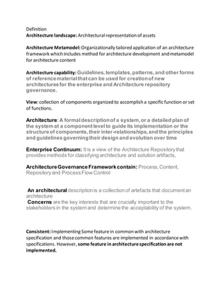 Definition
Architecture landscape: Architecturalrepresentation of assets
Architecture Metamodel: Organizationally tailored application of an architecture
framework which includes method for architecture development and metamodel
for architecture content
Architecture capability: Guidelines,templates,patterns,and other forms
of referencematerialthatcan be used for creationof new
architecturesfor the enterprise and Architecture repository
governance.
View: collection of components organized to accomplish a specific function or set
of functions.
Architecture:A formaldescriptionof a system,or a detailed plan of
the system at a componentlevelto guide its implementation or the
structureof components,their inter-relationships,and the principles
and guidelines governingtheir design and evolution over time
Enterprise Continuum: Itis a view of the Architecture Repositorythat
provides methods for classifying architecture and solution artifacts,
ArchitectureGovernanceFrameworkcontain: Process,Content,
Repositoryand ProcessFlow Control
An architectural descriptionis a collectionof artefacts that documentan
architecture
Concerns are the key interests that are crucially important to the
stakeholders in the system and determine the acceptability of the system.
Consistent: Implementing Somefeaturein common with architecture
specification and thosecommon features are implemented in accordancewith
specifications. However, some feature inarchitecturespecificationare not
implemented.
 