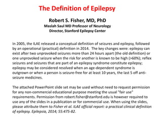 The Definition of Epilepsy
Robert S. Fisher, MD, PhD
Maslah Saul MD Professor of Neurology
Director, Stanford Epilepsy Center
In 2005, the ILAE released a conceptual definition of seizures and epilepsy, followed
by an operational (practical) definition in 2014. The key changes were: epilepsy can
exist after two unprovoked seizures more than 24 hours apart (the old definition) or
one unprovoked seizure when the risk for another is known to be high (>60%); reflex
seizures and seizures that are part of an epilepsy syndrome constitute epilepsy;
epilepsy may be considered resolved when an age-dependent syndrome is
outgrown or when a person is seizure-free for at least 10 years, the last 5 off anti-
seizure medicines.
The attached PowerPoint slide set may be used without need to request permission
for any non-commercial educational purpose meeting the usual "fair use"
requirements. Permission from robert.fisher@stanford.edu is however required to
use any of the slides in a publication or for commercial use. When using the slides,
please attribute them to Fisher et al. ILAE official report: a practical clinical definition
of epilepsy. Epilepsia, 2014; 55:475-82.
 