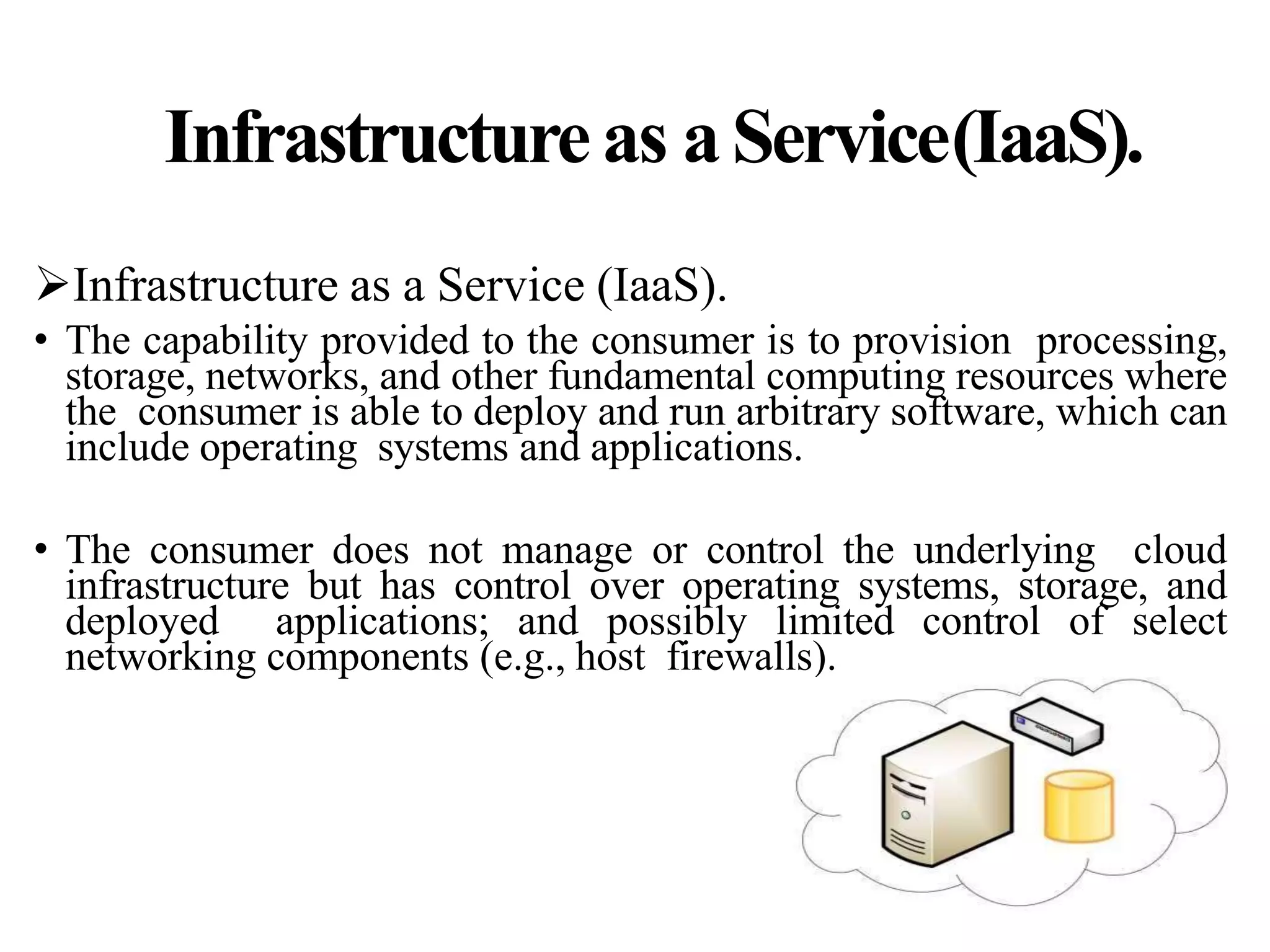 Infrastructureas aService(IaaS).
Infrastructure as a Service (IaaS).
• The capability provided to the consumer is to provision processing,
storage, networks, and other fundamental computing resources where
the consumer is able to deploy and run arbitrary software, which can
include operating systems and applications.
• The consumer does not manage or control the underlying cloud
infrastructure but has control over operating systems, storage, and
deployed applications; and possibly limited control of select
networking components (e.g., host firewalls).
 