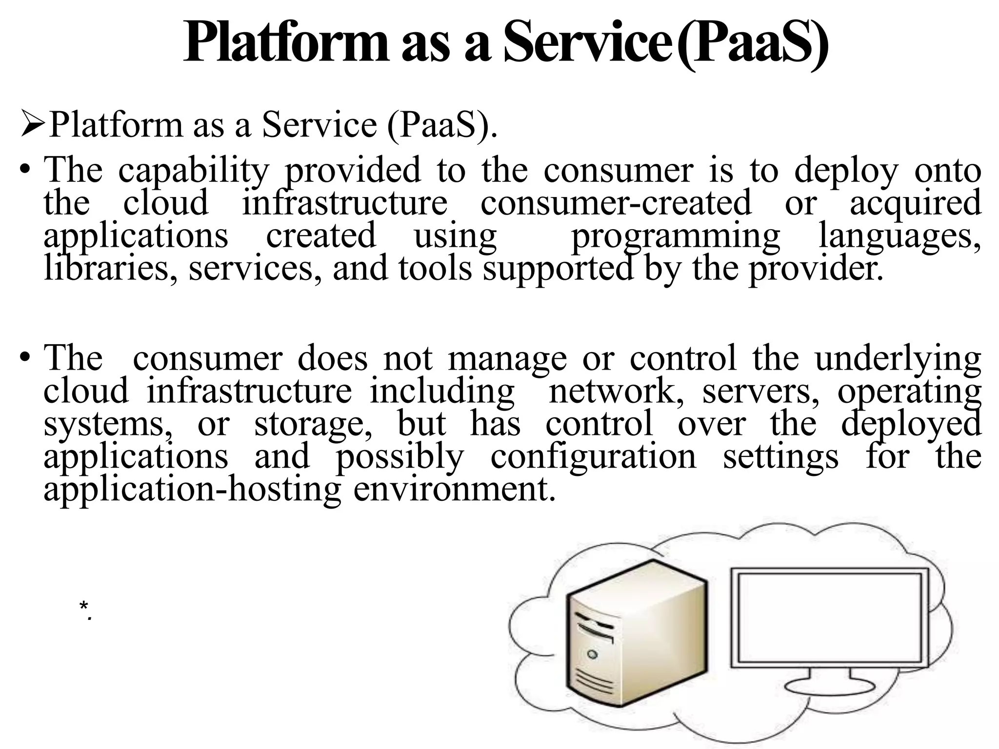 Platformas aService(PaaS)
Platform as a Service (PaaS).
• The capability provided to the consumer is to deploy onto
the cloud infrastructure consumer-created or acquired
applications created using programming languages,
libraries, services, and tools supported by the provider.
• The consumer does not manage or control the underlying
cloud infrastructure including network, servers, operating
systems, or storage, but has control over the deployed
applications and possibly configuration settings for the
application-hosting environment.
*.
 