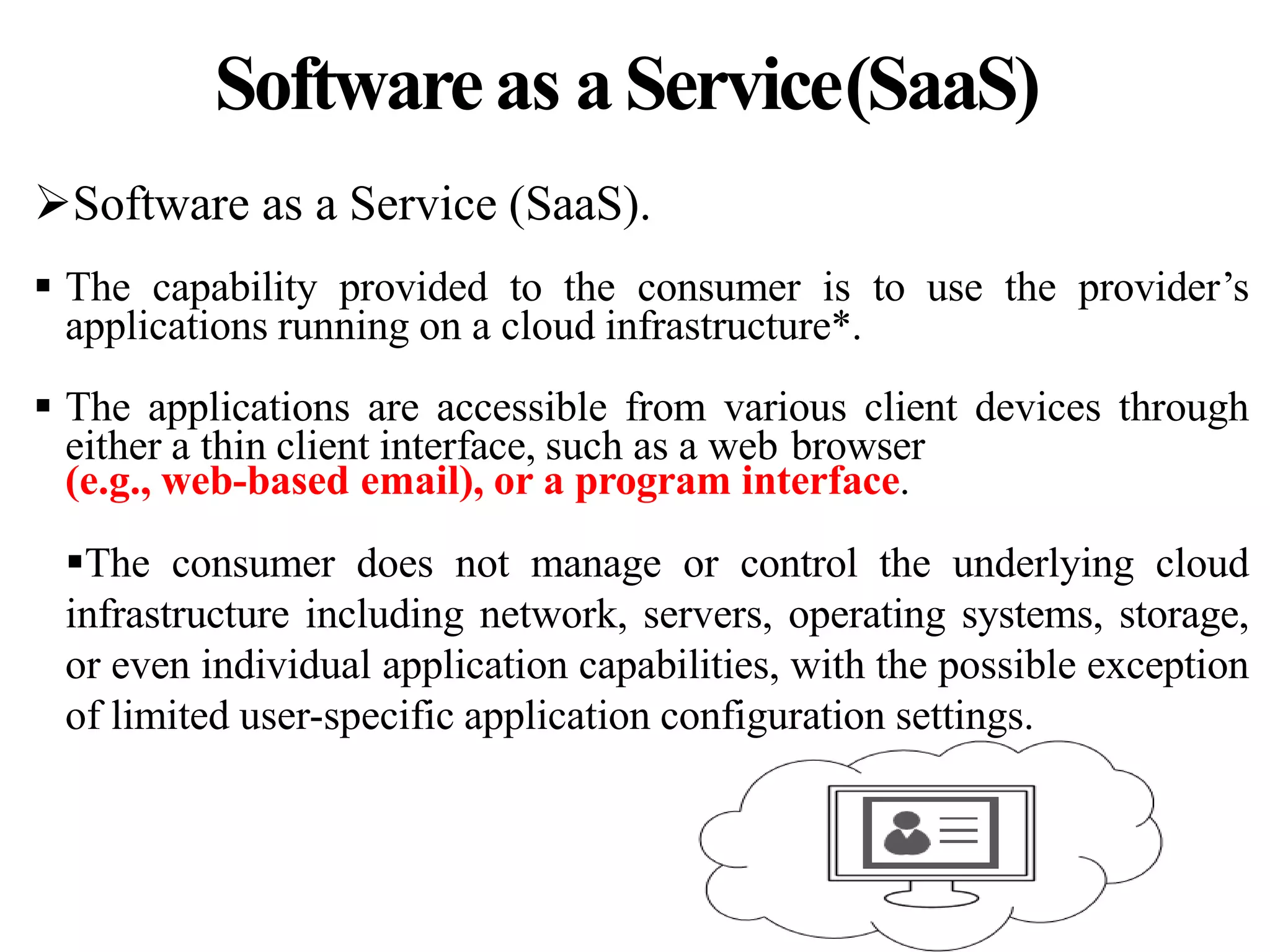 Softwareas aService(SaaS)
Software as a Service (SaaS).
 The capability provided to the consumer is to use the provider’s
applications running on a cloud infrastructure*.
 The applications are accessible from various client devices through
either a thin client interface, such as a web browser
(e.g., web-based email), or a program interface.
The consumer does not manage or control the underlying cloud
infrastructure including network, servers, operating systems, storage,
or even individual application capabilities, with the possible exception
of limited user-specific application configuration settings.
 