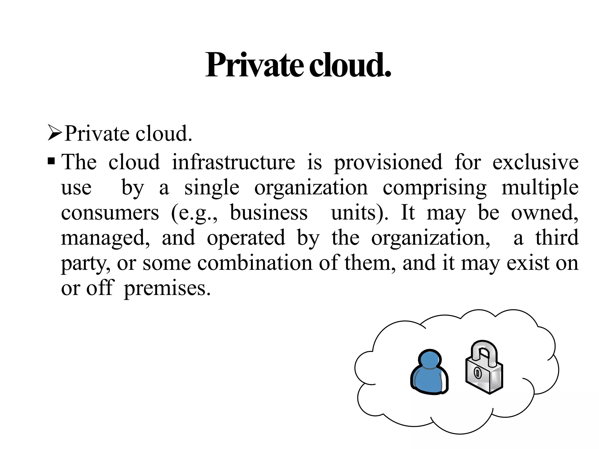 Privatecloud.
Private cloud.
 The cloud infrastructure is provisioned for exclusive
use by a single organization comprising multiple
consumers (e.g., business units). It may be owned,
managed, and operated by the organization, a third
party, or some combination of them, and it may exist on
or off premises.
 