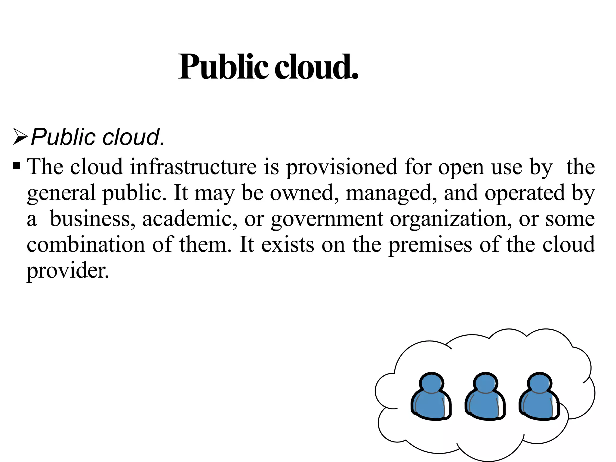 Publiccloud.
Public cloud.
 The cloud infrastructure is provisioned for open use by the
general public. It may be owned, managed, and operated by
a business, academic, or government organization, or some
combination of them. It exists on the premises of the cloud
provider.
 