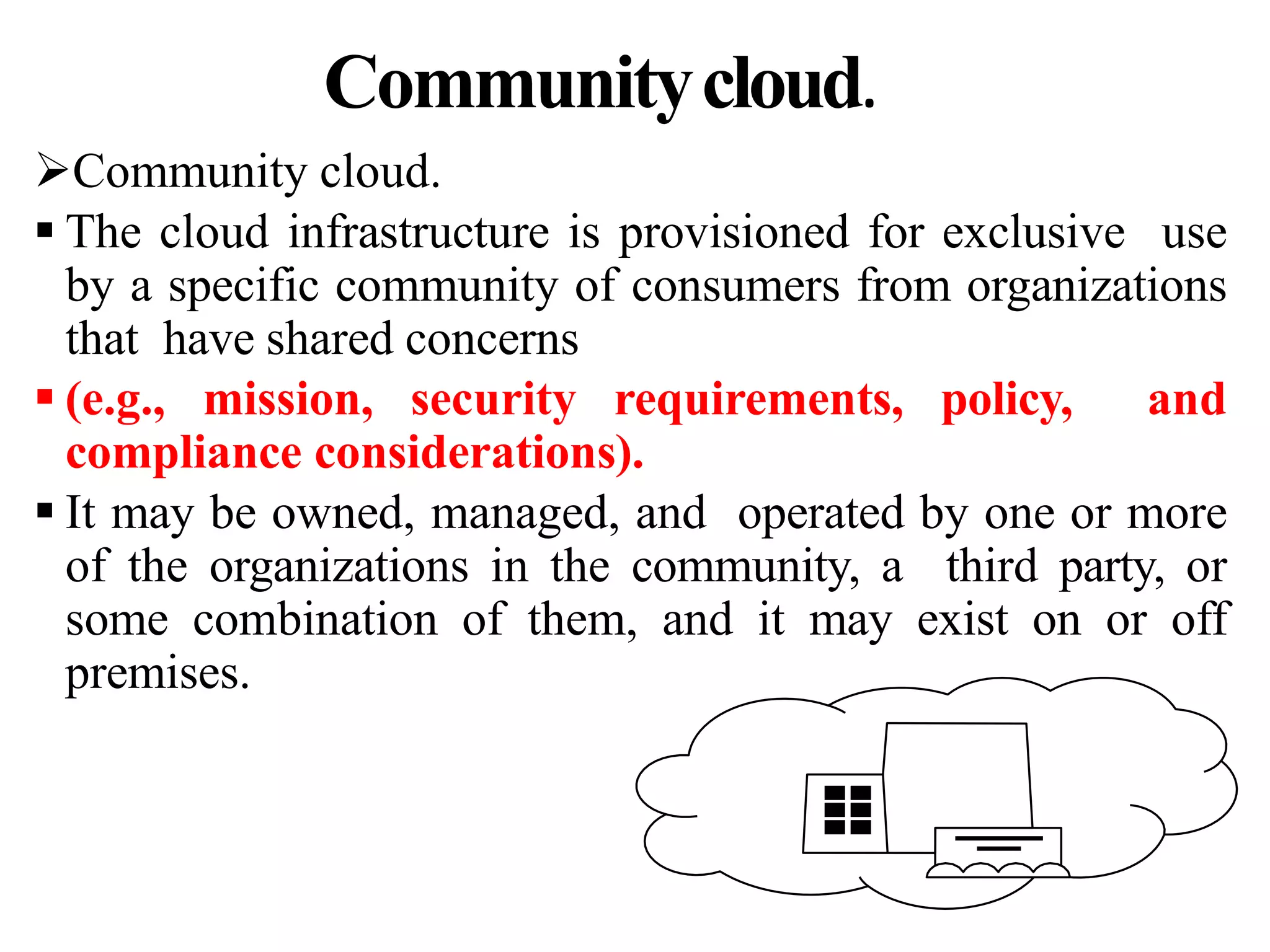 Communitycloud.
Community cloud.
 The cloud infrastructure is provisioned for exclusive use
by a specific community of consumers from organizations
that have shared concerns
 (e.g., mission, security requirements, policy, and
compliance considerations).
 It may be owned, managed, and operated by one or more
of the organizations in the community, a third party, or
some combination of them, and it may exist on or off
premises.
 