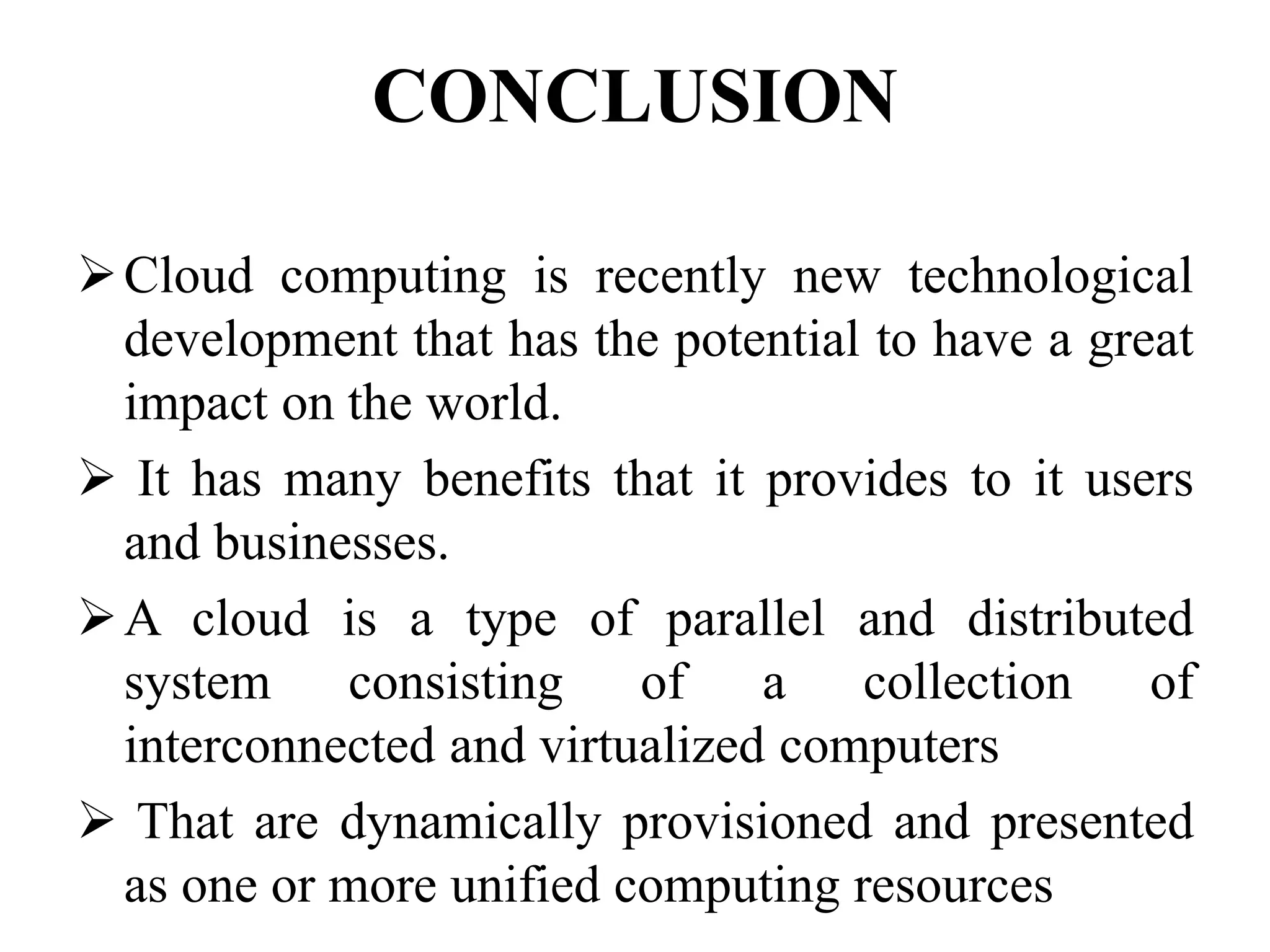 CONCLUSION
Cloud computing is recently new technological
development that has the potential to have a great
impact on the world.
 It has many benefits that it provides to it users
and businesses.
A cloud is a type of parallel and distributed
system consisting of a collection of
interconnected and virtualized computers
 That are dynamically provisioned and presented
as one or more unified computing resources
 