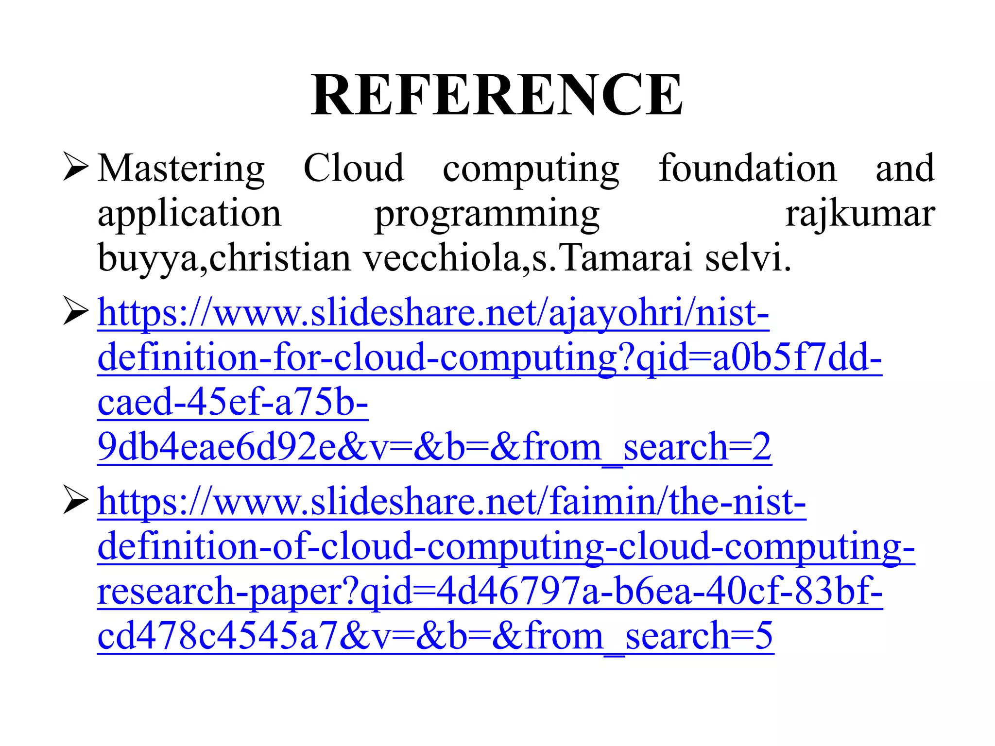 REFERENCE
Mastering Cloud computing foundation and
application programming rajkumar
buyya,christian vecchiola,s.Tamarai selvi.
https://www.slideshare.net/ajayohri/nist-
definition-for-cloud-computing?qid=a0b5f7dd-
caed-45ef-a75b-
9db4eae6d92e&v=&b=&from_search=2
https://www.slideshare.net/faimin/the-nist-
definition-of-cloud-computing-cloud-computing-
research-paper?qid=4d46797a-b6ea-40cf-83bf-
cd478c4545a7&v=&b=&from_search=5
 