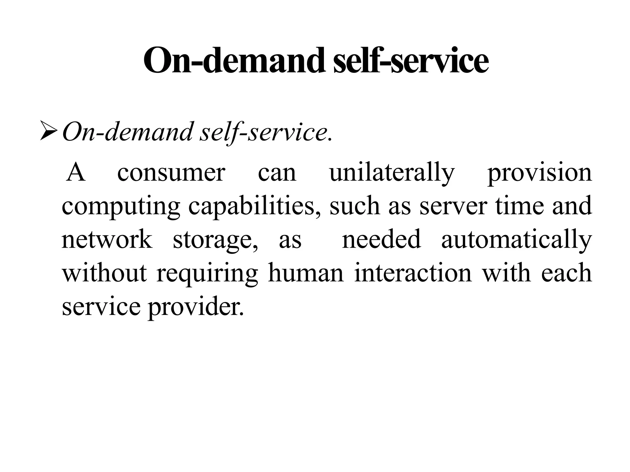 On-demandself-service
On-demand self-service.
A consumer can unilaterally provision
computing capabilities, such as server time and
network storage, as needed automatically
without requiring human interaction with each
service provider.
 