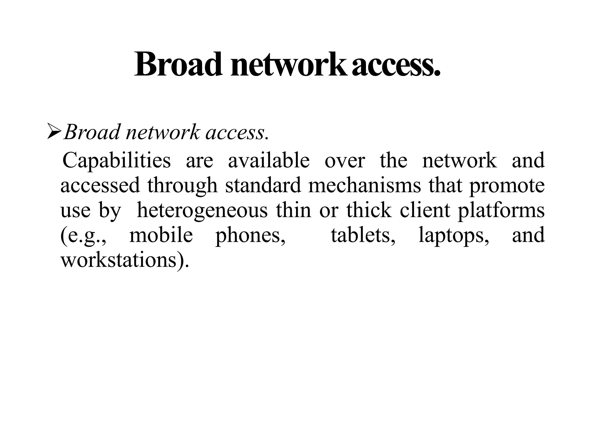 Broad networkaccess.
Broad network access.
Capabilities are available over the network and
accessed through standard mechanisms that promote
use by heterogeneous thin or thick client platforms
(e.g., mobile phones, tablets, laptops, and
workstations).
 