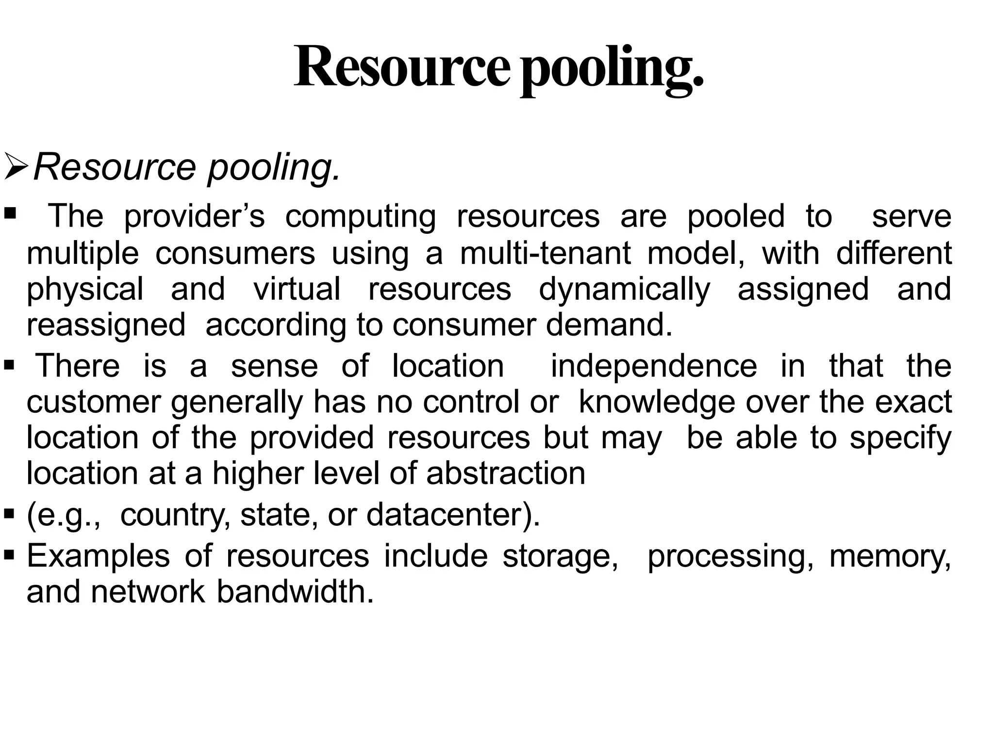 Resourcepooling.
Resource pooling.
 The provider’s computing resources are pooled to serve
multiple consumers using a multi-tenant model, with different
physical and virtual resources dynamically assigned and
reassigned according to consumer demand.
 There is a sense of location independence in that the
customer generally has no control or knowledge over the exact
location of the provided resources but may be able to specify
location at a higher level of abstraction
 (e.g., country, state, or datacenter).
 Examples of resources include storage, processing, memory,
and network bandwidth.
 