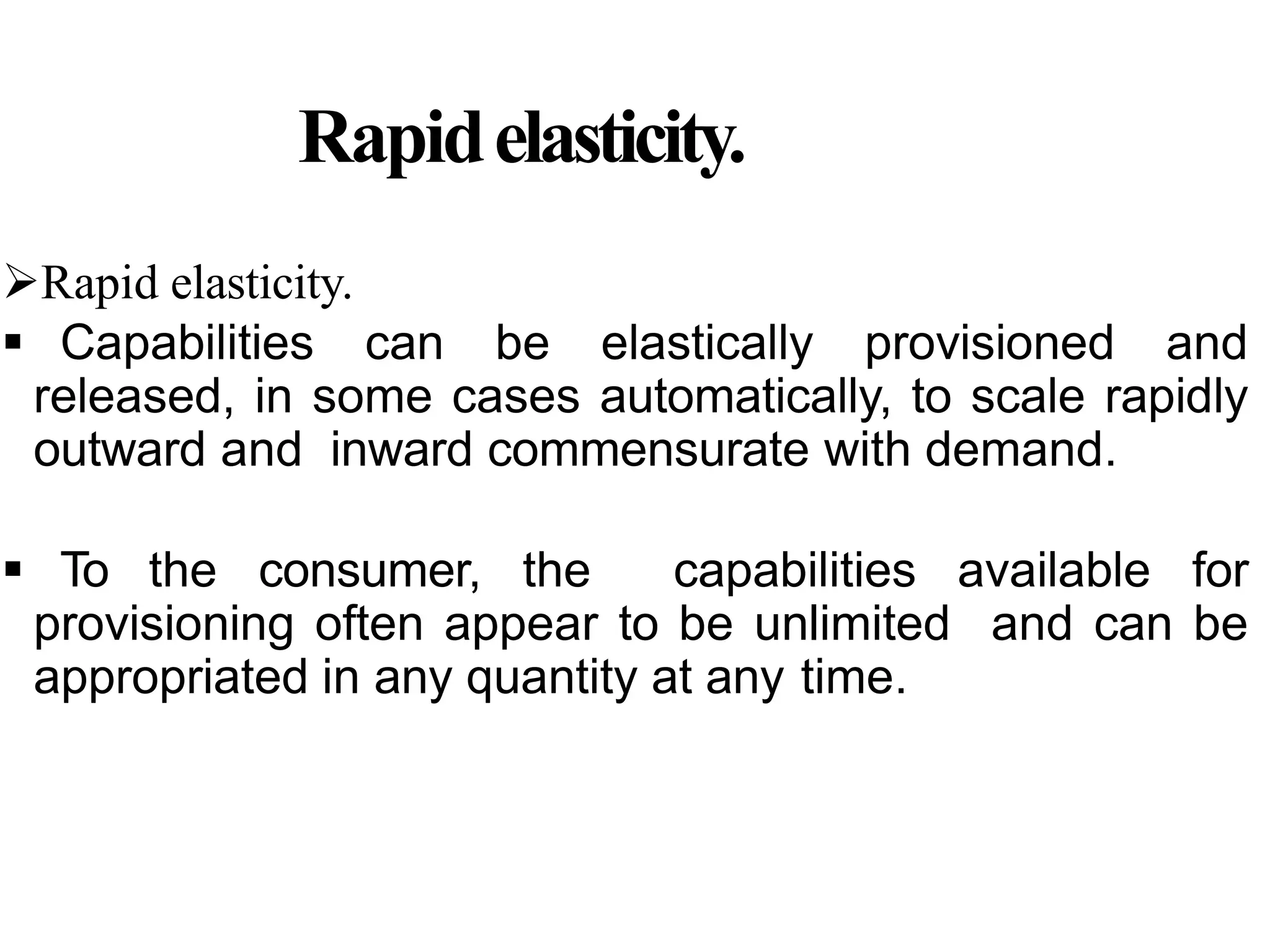 Rapidelasticity.
Rapid elasticity.
 Capabilities can be elastically provisioned and
released, in some cases automatically, to scale rapidly
outward and inward commensurate with demand.
 To the consumer, the capabilities available for
provisioning often appear to be unlimited and can be
appropriated in any quantity at any time.
 