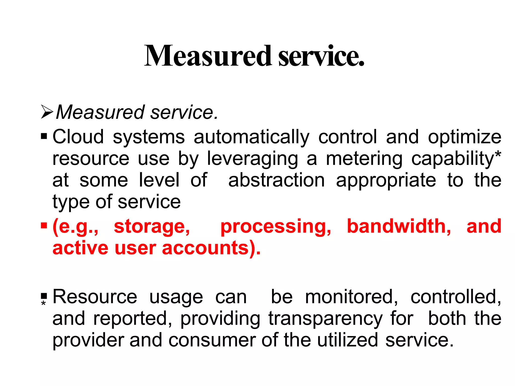 Measuredservice.
Measured service.
 Cloud systems automatically control and optimize
resource use by leveraging a metering capability*
at some level of abstraction appropriate to the
type of service
 (e.g., storage, processing, bandwidth, and
active user accounts).
 Resource usage can be monitored, controlled,
and reported, providing transparency for both the
provider and consumer of the utilized service.
*
 