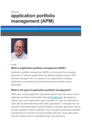 DEFINITION
application portfolio
management (APM)





By
 Ed Tittel
What is application portfolio management (APM)?
Application portfolio management (APM) is a framework for managing
enterprise IT software applications and software-based services. APM
provides managers with an inventory of an organization's software
applications and metrics to illustrate the business benefits of each
application.
What is the goal of application portfolio management?
APM uses a scoring algorithm to generate reports about the value of each
application and the overall health of the IT infrastructure. By gathering
metrics such as an application's age, how often it's used, its maintenance
costs and its interrelationships with other applications, a manager can use
accurate, informative data to decide whether a particular application should
be kept, updated, retired or replaced. Thus, the goal of application portfolio
management is to monitor and track portfolio elements, keep what works
well and replace what is underperforming or too expensive.
 