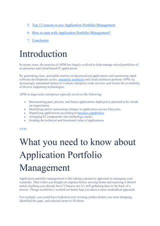 5. Top 12 reasons to use Application Portfolio Management
6. How to start with Application Portfolio Management?
7. Conclusion
Introduction
In recent years, the practice of APM has largely evolved to help manage mixed portfolios of
on-premises and cloud-based IT applications.
By generating clear, actionable metrics on decentralized applications and monitoring rapid
software development cycles, enterprise architects and cloud architects perform APM via
increasingly automated means to evaluate enterprise-wide services and ensure the availability
of diverse supporting technologies.
APM in large-scale enterprises typically involves the following:
 Documenting past, present, and future applications deployed or planned to be, inside
an organization.
 Identifying and/or automating changes to application service lifecycles.
 Organizing applications according to business capabilities.
 Arranging IT components into technology stacks.
 Grading the technical and functional value of applications
APM
What you need to know about
Application Portfolio
Management
Application portfolio management is like taking a proactive approach to managing your
wardrobe. That t-shirt you bought on impulse before arriving home and realizing it doesn't
match anything you already have? Chances are it’s still gathering dust in the back of a
drawer. Things would have worked out better had you taken a more methodical approach.
For example, you could have looked at your existing clothes before you went shopping,
identified the gaps, and selected items to fill them.
 