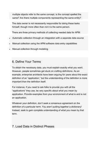 multiple objects refer to the same concept, is the concept spelled the
same? Are there multiple components representing the same entity?
The data owner is not necessarily responsible for doing these tasks
himself, though more often than not it is the same person.
There are three primary methods of collecting needed data for APM:
 Automatic collection through an integration with a separate data source
 Manual collection using the APM software data entry capabilities
 Manual collection through modeling
6. Define Your Terms
To obtain the necessary data, you must explain exactly what you want.
However, people sometimes get stuck on crafting definitions. As an
example, enterprise architects have been arguing for years about the exact
definition of an “application,” but the understanding of the definition is more
important than the definition itself.
For instance, if you need to ask folks to provide you with all the
“applications” they use, be very specific about what you mean by
application. Provide examples from your environment of what is and is not
an application.
Whatever your definition, don’t seek a consensus agreement on the
definition of a particular term. You aren’t putting together a dictionary!
Instead, seek to gain complete understanding of what you mean by that
term.
7. Load Data in Distinct Phases
 