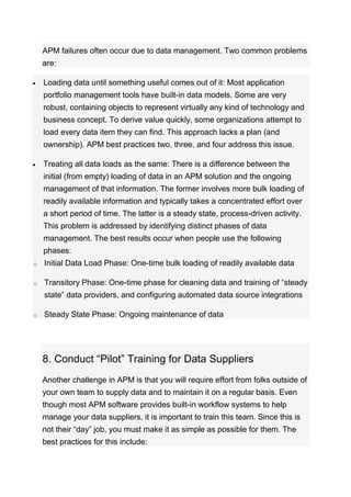 APM failures often occur due to data management. Two common problems
are:
 Loading data until something useful comes out of it: Most application
portfolio management tools have built-in data models. Some are very
robust, containing objects to represent virtually any kind of technology and
business concept. To derive value quickly, some organizations attempt to
load every data item they can find. This approach lacks a plan (and
ownership). APM best practices two, three, and four address this issue.
 Treating all data loads as the same: There is a difference between the
initial (from empty) loading of data in an APM solution and the ongoing
management of that information. The former involves more bulk loading of
readily available information and typically takes a concentrated effort over
a short period of time. The latter is a steady state, process-driven activity.
This problem is addressed by identifying distinct phases of data
management. The best results occur when people use the following
phases:
o Initial Data Load Phase: One-time bulk loading of readily available data
o Transitory Phase: One-time phase for cleaning data and training of “steady
state” data providers, and configuring automated data source integrations
o Steady State Phase: Ongoing maintenance of data
8. Conduct “Pilot” Training for Data Suppliers
Another challenge in APM is that you will require effort from folks outside of
your own team to supply data and to maintain it on a regular basis. Even
though most APM software provides built-in workflow systems to help
manage your data suppliers, it is important to train this team. Since this is
not their “day” job, you must make it as simple as possible for them. The
best practices for this include:
 