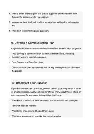 1. Train a small, friendly “pilot” set of data suppliers and have them work
through the process while you observe;
2. Incorporate their feedback and the lessons learned into the training plan;
and
3. Then train the remaining data suppliers.
9. Develop a Communication Plan
Organizations with excellent communication have the best APM programs:
 They develop a communication plan for all stakeholders, including:
o Decision Makers: Internal customers
o Data Owners and Data Suppliers
 Communication plan deliverables include key messages for all phases of
the project
10. Broadcast Your Success
If you follow these best practices, you will deliver your program as a series
of small successes. Every stakeholder should know about these. Make an
announcement for each one, letting all involved know:
 What kinds of questions were answered and with what kinds of outputs
 For what decision makers
 What kinds of decisions it helped them make
 What data was required to make that output possible
 