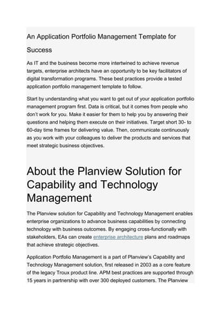 An Application Portfolio Management Template for
Success
As IT and the business become more intertwined to achieve revenue
targets, enterprise architects have an opportunity to be key facilitators of
digital transformation programs. These best practices provide a tested
application portfolio management template to follow.
Start by understanding what you want to get out of your application portfolio
management program first. Data is critical, but it comes from people who
don’t work for you. Make it easier for them to help you by answering their
questions and helping them execute on their initiatives. Target short 30- to
60-day time frames for delivering value. Then, communicate continuously
as you work with your colleagues to deliver the products and services that
meet strategic business objectives.
About the Planview Solution for
Capability and Technology
Management
The Planview solution for Capability and Technology Management enables
enterprise organizations to advance business capabilities by connecting
technology with business outcomes. By engaging cross-functionally with
stakeholders, EAs can create enterprise architecture plans and roadmaps
that achieve strategic objectives.
Application Portfolio Management is a part of Planview’s Capability and
Technology Management solution, first released in 2003 as a core feature
of the legacy Troux product line. APM best practices are supported through
15 years in partnership with over 300 deployed customers. The Planview
 