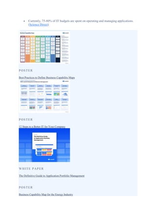  Currently, 75-80% of IT budgets are spent on operating and managing applications.
(Science Direct)
POSTER
Best Practices to Define Business Capability Maps
POSTER
12 Steps to a Better IT for Your Company
WHITE PAPER
The Definitive Guide to Application Portfolio Management
POSTER
Business Capability Map for the Energy Industry
 