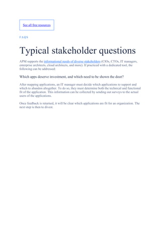 See all free resources
FA QS
Typical stakeholder questions
APM supports the informational needs of diverse stakeholders (CIOs, CTOs, IT managers,
enterprise architects, cloud architects, and more). If practiced with a dedicated tool, the
following can be addressed:
Which apps deserve investment, and which need to be shown the door?
After mapping applications, an IT manager must decide which applications to support and
which to abandon altogether. To do so, they must determine both the technical and functional
fit of the application. This information can be collected by sending out surveys to the actual
users of the applications.
Once feedback is returned, it will be clear which applications are fit for an organization. The
next step is then to divest.
 