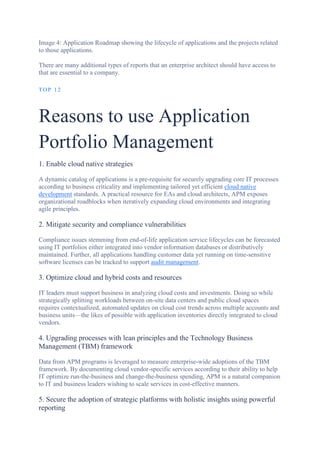 Image 4: Application Roadmap showing the lifecycle of applications and the projects related
to those applications.
There are many additional types of reports that an enterprise architect should have access to
that are essential to a company.
TOP 12
Reasons to use Application
Portfolio Management
1. Enable cloud native strategies
A dynamic catalog of applications is a pre-requisite for securely upgrading core IT processes
according to business criticality and implementing tailored yet efficient cloud native
development standards. A practical resource for EAs and cloud architects, APM exposes
organizational roadblocks when iteratively expanding cloud environments and integrating
agile principles.
2. Mitigate security and compliance vulnerabilities
Compliance issues stemming from end-of-life application service lifecycles can be forecasted
using IT portfolios either integrated into vendor information databases or distributively
maintained. Further, all applications handling customer data yet running on time-sensitive
software licenses can be tracked to support audit management.
3. Optimize cloud and hybrid costs and resources
IT leaders must support business in analyzing cloud costs and investments. Doing so while
strategically splitting workloads between on-site data centers and public cloud spaces
requires contextualized, automated updates on cloud cost trends across multiple accounts and
business units—the likes of possible with application inventories directly integrated to cloud
vendors.
4. Upgrading processes with lean principles and the Technology Business
Management (TBM) framework
Data from APM programs is leveraged to measure enterprise-wide adoptions of the TBM
framework. By documenting cloud vendor-specific services according to their ability to help
IT optimize run-the-business and change-the-business spending, APM is a natural companion
to IT and business leaders wishing to scale services in cost-effective manners.
5. Secure the adoption of strategic platforms with holistic insights using powerful
reporting
 