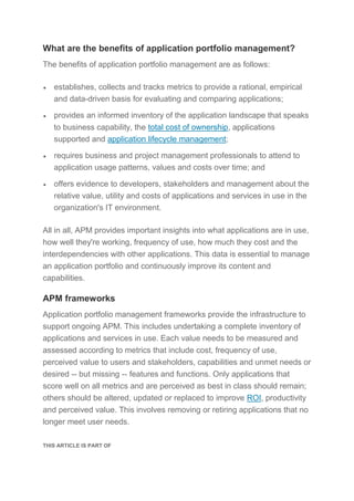 What are the benefits of application portfolio management?
The benefits of application portfolio management are as follows:
 establishes, collects and tracks metrics to provide a rational, empirical
and data-driven basis for evaluating and comparing applications;
 provides an informed inventory of the application landscape that speaks
to business capability, the total cost of ownership, applications
supported and application lifecycle management;
 requires business and project management professionals to attend to
application usage patterns, values and costs over time; and
 offers evidence to developers, stakeholders and management about the
relative value, utility and costs of applications and services in use in the
organization's IT environment.
All in all, APM provides important insights into what applications are in use,
how well they're working, frequency of use, how much they cost and the
interdependencies with other applications. This data is essential to manage
an application portfolio and continuously improve its content and
capabilities.
APM frameworks
Application portfolio management frameworks provide the infrastructure to
support ongoing APM. This includes undertaking a complete inventory of
applications and services in use. Each value needs to be measured and
assessed according to metrics that include cost, frequency of use,
perceived value to users and stakeholders, capabilities and unmet needs or
desired -- but missing -- features and functions. Only applications that
score well on all metrics and are perceived as best in class should remain;
others should be altered, updated or replaced to improve ROI, productivity
and perceived value. This involves removing or retiring applications that no
longer meet user needs.
THIS ARTICLE IS PART OF
 