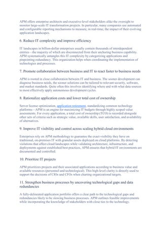 APM offers enterprise architects and executive-level stakeholders alike the oversight to
monitor large-scale IT transformation projects. In particular, many companies use automated
and configurable reporting mechanisms to measure, in real-time, the impact of their evolving
application landscapes.
6. Reduce IT complexity and improve efficiency
IT landscapes in billion-dollar enterprises usually contain thousands of interdependent
entities—the majority of which are disconnected from their anchoring business capability.
APM systematically untangles this IT complexity by categorizing applications and
pinpointing redundancy. This organization helps when coordinating the implementation of
technologies and processes.
7. Promote collaboration between business and IT to react faster to business needs
APM is rooted in close collaboration between IT and business. The sooner development can
diagnose business needs, the sooner solutions can be tailored to relevant security, software,
and market standards. Quite often this involves identifying where and with what data sources
to most effectively apply autonomous development cycles.
8. Rationalize application costs and lower total cost of ownership
Server license optimization, application retirement, standardizing common technology
platforms—APM is an engine for maximizing IT budgets through highly scoped value
assessments. For every application, a total cost of ownership (TCO) is recorded alongside
other sets of criteria such as strategic value, available skills, user satisfaction, and availability
of alternatives.
9. Improve IT visibility and control across scaling hybrid cloud environments
Enterprises rely on APM methodology to guarantee the exact visibility they have on
traditional, on-premises IT with granular assets deployed on cloud platforms. By detecting
violations that affect cloud landscapes while validating architecture, infrastructure, and
deployments against established best practices, APM ensures that hybrid IT environments are
documented and controlled.
10. Prioritize IT projects
APM prioritizes projects and their associated applications according to business value and
available resources (personnel and technological). This high-level clarity is directly used to
support the decisions of CIOs and CFOs when charting organizational targets.
11. Strengthen business processes by uncovering technological gaps and data
redundancies
A fully-delineated application portfolio offers a clear path to the technological gaps and
redundancies likely to be slowing business processes. APM outlines feasible improvements
while incorporating the knowledge of stakeholders with close ties to the technology.
 
