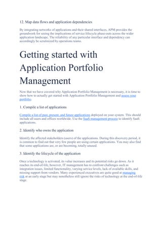 12. Map data flows and application dependencies
By integrating networks of applications and their shared interfaces, APM provides the
groundwork for seeing the implications of service lifecycle phase-outs across the wider
application landscape. The reliability of any particular interface and dependency can
accordingly be scrutinized by operations teams.
Getting started with
Application Portfolio
Management
Now that we have covered why Application Portfolio Management is necessary, it is time to
show how to actually get started with Application Portfolio Management and assess your
portfolio.
1. Compile a list of applications
Compile a list of past, present, and future applications deployed on your system. This should
include all users and offices worldwide. Use the SaaS management process to identify SaaS
applications.
2. Identify who owns the application
Identify the affected stakeholders (users) of the applications. During this discovery period, it
is common to find out that very few people are using certain applications. You may also find
that some applications are, or are becoming, totally unused.
3. Identify the lifecycle of the application
Once a technology is activated, its value increases and its potential risks go down. As it
reaches its end-of-life, however, IT management has to confront challenges such as
integration issues, limited functionality, varying service levels, lack of available skills, and
missing support from vendors. Many experienced executives are quite good at managing
risk at an early stage but may nonetheless still ignore the risks of technology at the end-of-life
stage.
 