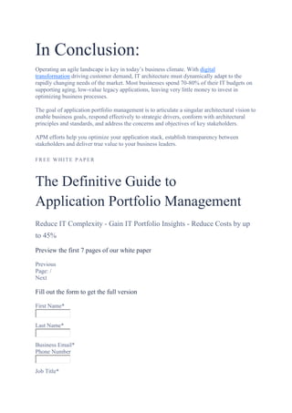 In Conclusion:
Operating an agile landscape is key in today’s business climate. With digital
transformation driving customer demand, IT architecture must dynamically adapt to the
rapidly changing needs of the market. Most businesses spend 70-80% of their IT budgets on
supporting aging, low-value legacy applications, leaving very little money to invest in
optimizing business processes.
The goal of application portfolio management is to articulate a singular architectural vision to
enable business goals, respond effectively to strategic drivers, conform with architectural
principles and standards, and address the concerns and objectives of key stakeholders.
APM efforts help you optimize your application stack, establish transparency between
stakeholders and deliver true value to your business leaders.
FREE WH ITE PAPER
The Definitive Guide to
Application Portfolio Management
Reduce IT Complexity - Gain IT Portfolio Insights - Reduce Costs by up
to 45%
Preview the first 7 pages of our white paper
Previous
Page: /
Next
Fill out the form to get the full version
First Name*
Last Name*
Business Email*
Phone Number
Job Title*
 
