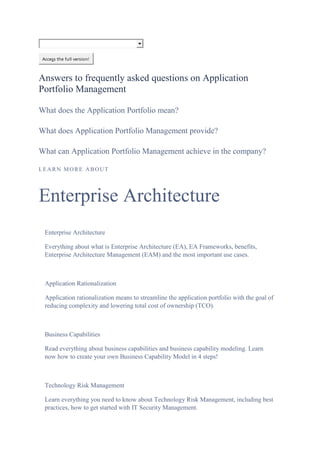 Access the full version!
Answers to frequently asked questions on Application
Portfolio Management
What does the Application Portfolio mean?
What does Application Portfolio Management provide?
What can Application Portfolio Management achieve in the company?
LEARN MORE ABOUT
Enterprise Architecture
Enterprise Architecture
Everything about what is Enterprise Architecture (EA), EA Frameworks, benefits,
Enterprise Architecture Management (EAM) and the most important use cases.
Application Rationalization
Application rationalization means to streamline the application portfolio with the goal of
reducing complexity and lowering total cost of ownership (TCO).
Business Capabilities
Read everything about business capabilities and business capability modeling. Learn
now how to create your own Business Capability Model in 4 steps!
Technology Risk Management
Learn everything you need to know about Technology Risk Management, including best
practices, how to get started with IT Security Management.
 