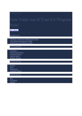 LEAN IX EAM
Gain Value out of Your EA Program
Now!
See a Demo!
PRODUCTS
 Enterprise Architecture Management (EAM)
 Value Stream Management (VSM)
 SaaS Management Platform (SMP)
CUSTOMERS
 Customers
 Professional Services
 Customer Success
 Success Stories
 Submit a Request
ECOSYSTEM
 Partners
 Store
 Integrations
 Academic Edition
RESOURCES
 Blog
 Downloads
 Security
 