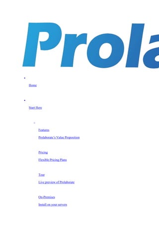 
Home

Start Here
o
Features
Prolaborate’s Value Proposition
Pricing
Flexible Pricing Plans
Tour
Live preview of Prolaborate
On-Premises
Install on your servers
 