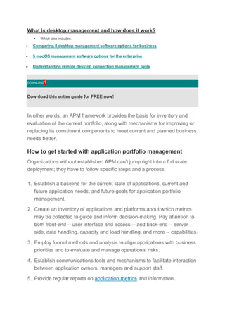 What is desktop management and how does it work?
 Which also includes:
 Comparing 8 desktop management software options for business
 5 macOS management software options for the enterprise
 Understanding remote desktop connection management tools
DOWNLOAD1
Download this entire guide for FREE now!
In other words, an APM framework provides the basis for inventory and
evaluation of the current portfolio, along with mechanisms for improving or
replacing its constituent components to meet current and planned business
needs better.
How to get started with application portfolio management
Organizations without established APM can't jump right into a full scale
deployment; they have to follow specific steps and a process.
1. Establish a baseline for the current state of applications, current and
future application needs, and future goals for application portfolio
management.
2. Create an inventory of applications and platforms about which metrics
may be collected to guide and inform decision-making. Pay attention to
both front-end -- user interface and access -- and back-end -- server-
side, data handling, capacity and load handling, and more -- capabilities.
3. Employ formal methods and analysis to align applications with business
priorities and to evaluate and manage operational risks.
4. Establish communications tools and mechanisms to facilitate interaction
between application owners, managers and support staff.
5. Provide regular reports on application metrics and information.
 