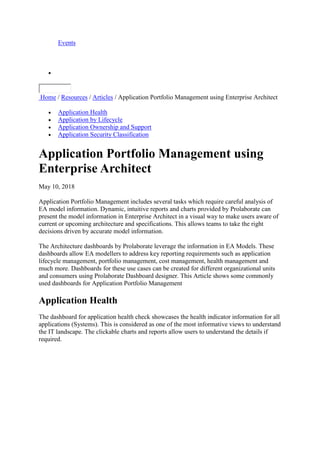 Events

Home / Resources / Articles / Application Portfolio Management using Enterprise Architect
 Application Health
 Application by Lifecycle
 Application Ownership and Support
 Application Security Classification
Application Portfolio Management using
Enterprise Architect
May 10, 2018
Application Portfolio Management includes several tasks which require careful analysis of
EA model information. Dynamic, intuitive reports and charts provided by Prolaborate can
present the model information in Enterprise Architect in a visual way to make users aware of
current or upcoming architecture and specifications. This allows teams to take the right
decisions driven by accurate model information.
The Architecture dashboards by Prolaborate leverage the information in EA Models. These
dashboards allow EA modellers to address key reporting requirements such as application
lifecycle management, portfolio management, cost management, health management and
much more. Dashboards for these use cases can be created for different organizational units
and consumers using Prolaborate Dashboard designer. This Article shows some commonly
used dashboards for Application Portfolio Management
Application Health
The dashboard for application health check showcases the health indicator information for all
applications (Systems). This is considered as one of the most informative views to understand
the IT landscape. The clickable charts and reports allow users to understand the details if
required.
 
