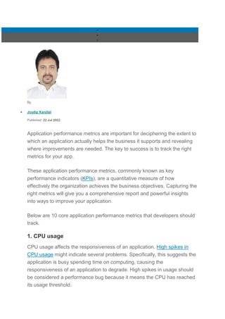 


By
 Joydip Kanjilal
Published: 22 Jul 2022
Application performance metrics are important for deciphering the extent to
which an application actually helps the business it supports and revealing
where improvements are needed. The key to success is to track the right
metrics for your app.
These application performance metrics, commonly known as key
performance indicators (KPIs), are a quantitative measure of how
effectively the organization achieves the business objectives. Capturing the
right metrics will give you a comprehensive report and powerful insights
into ways to improve your application.
Below are 10 core application performance metrics that developers should
track.
1. CPU usage
CPU usage affects the responsiveness of an application. High spikes in
CPU usage might indicate several problems. Specifically, this suggests the
application is busy spending time on computing, causing the
responsiveness of an application to degrade. High spikes in usage should
be considered a performance bug because it means the CPU has reached
its usage threshold.
 