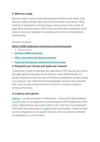 2. Memory usage
Memory usage is also an important application performance metric. High
memory usage indicates high resource consumption in the server. When
tracking an application's memory usage, keep an eye on the number of
page faults and disk access times. If you have allocated inadequate virtual
memory, then your application is spending more time on thrashing than
anything else.
THIS ARTICLE IS PART OF
What is APM? Application performance monitoring guide
 Which also includes:
 5 benefits of APM for businesses
 APM vs. observability: Key differences explained
 Explore the 2022 application performance monitoring market
3. Requests per minute and bytes per request
Tracking the number of requests your application's API receives per minute
can help determine how the server performs under different loads. It's
equally important to track the amount of data the application handles during
every request. You might find that the application receives more requests
than it can manage or that the amount of data it is forced to handle is
hurting performance.
4. Latency and uptime
Latency -- usually measured in milliseconds -- refers to the delay between
a user's action on an application and the response of the application to that
action. Higher latency has a direct effect on the load time of an application.
You should take advantage of a ping service to test uptime. These services
can be configured to run at specific intervals of time to determine whether
an application is up and running.
 
