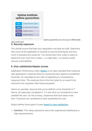 Uptime guarantees are one way to differentiate
data center tiers.
5. Security exposure
You should ensure that both your application and data are safe. Determine
how much of the application is covered by security techniques and how
much is exposed and unsecure. You should also have a plan in place to
determine how much time it takes -- or might take -- to resolve certain
security vulnerabilities.
6. User satisfaction/Apdex scores
Application Performance Index (Apdex) is an open standard that measures
web applications' response times by comparing them against a predefined
threshold. It's calculated as the ratio of satisfactory to unsatisfactory
response times. The response time is the time taken by an asset to be
returned to the requestor after being requested.
Here's an example: Assume that you've defined a time threshold of T.
Hence, all responses completed in T or less time are considered to have
satisfied the user. On the contrary, responses that have taken more
than T seconds are considered to have dissatisfied the user.
Apdex defines three types of users based on user satisfaction:
1. Satisfied. This rating represents users who experienced satisfactory or
high responsiveness.
 