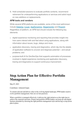 6. Hold scheduled sessions to evaluate portfolio contents, recommend
retirement for underperforming applications or services and solicit input
on new additions or replacements.
APM tools and vendors
While several APM platforms are available, some of the most well-known
include Datadog, Loupe, AppDynamics, Stagemonitor and Pinpoint.
Regardless of platform, an APM tool should include the following key
elements:
 digital experience monitoring and reporting that provides insight into
how users interact with and feel about using applications, along with
information about issues, bugs, delays and more;
 application discovery, tracing and diagnostics, which dig into the details
of application software to uncover and diagnose potential -- and actual
problems; and
 purpose-built AI for DevSecOps that supports automation of processes
involved in digital experience monitoring and application discovery,
tracing and diagnostics to support continuous improvement.
Step Action Plan for Effective Portfolio
Management
May 07, 2021
Contributor: Ashutosh Gupta
To remain relevant and deliver value in the evolving digital landscape, PPM leaders need to
evolve portfolio management. Here are six best practices.
When a portfolio is managed effectively, it delivers the right initiatives at the right time to
achieve the expected outcomes. Project and portfolio (PPM) leaders can keep up with digital
business demands by choosing the right portfolio management style and having a crisp action
plan in place.
 