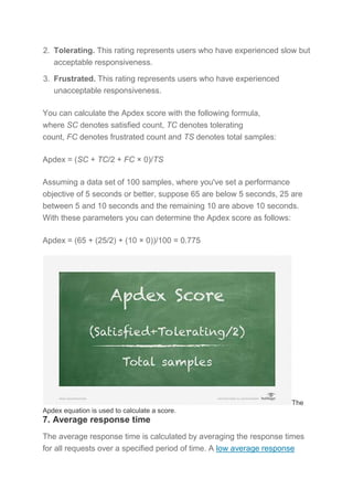 2. Tolerating. This rating represents users who have experienced slow but
acceptable responsiveness.
3. Frustrated. This rating represents users who have experienced
unacceptable responsiveness.
You can calculate the Apdex score with the following formula,
where SC denotes satisfied count, TC denotes tolerating
count, FC denotes frustrated count and TS denotes total samples:
Apdex = (SC + TC/2 + FC × 0)/TS
Assuming a data set of 100 samples, where you've set a performance
objective of 5 seconds or better, suppose 65 are below 5 seconds, 25 are
between 5 and 10 seconds and the remaining 10 are above 10 seconds.
With these parameters you can determine the Apdex score as follows:
Apdex = (65 + (25/2) + (10 × 0))/100 = 0.775
The
Apdex equation is used to calculate a score.
7. Average response time
The average response time is calculated by averaging the response times
for all requests over a specified period of time. A low average response
 