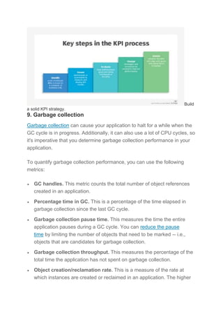 Build
a solid KPI strategy.
9. Garbage collection
Garbage collection can cause your application to halt for a while when the
GC cycle is in progress. Additionally, it can also use a lot of CPU cycles, so
it's imperative that you determine garbage collection performance in your
application.
To quantify garbage collection performance, you can use the following
metrics:
 GC handles. This metric counts the total number of object references
created in an application.
 Percentage time in GC. This is a percentage of the time elapsed in
garbage collection since the last GC cycle.
 Garbage collection pause time. This measures the time the entire
application pauses during a GC cycle. You can reduce the pause
time by limiting the number of objects that need to be marked -- i.e.,
objects that are candidates for garbage collection.
 Garbage collection throughput. This measures the percentage of the
total time the application has not spent on garbage collection.
 Object creation/reclamation rate. This is a measure of the rate at
which instances are created or reclaimed in an application. The higher
 