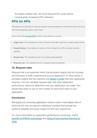 the object creation rate, the more frequent GC cycles will be,
consequently increasing CPU utilization.
KPIs for APIs
API analysis and reporting are important aspects of app development, and APIs have their own set of
KPIs that development teams need to track.
Some of the most important KPIs for APIs to pay attention to include:
 Usage count. This indicates the number of times an API call is made over a certain period of time.
 Request latency. This indicates the amount of time it takes for an API to process incoming
requests.
 Request size. This indicates the size of incoming request payloads.
 Response size. This indicates the size of outgoing response payloads.
10. Request rates
Request rate is an essential metric that provides insights into the increase
and decrease in traffic experienced by your application. In other words, it
provides insights into the inactivity and spikes in traffic that your application
receives. You can correlate request rates with other application
performance metrics to determine how your application can scale. You
should also keep an eye on the number of concurrent users in your
application.
Conclusion
Managing and reviewing application metrics makes meaningless bits of
technical info into an easy-to-understand narrative that reveals the
system's reliability and gives insight into the user experience.
For more information on application performance monitoring, read 5
benefits of APM for businesses and Using AI and machine learning for
APM.
 